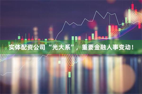 实体配资公司 “光大系”，重要金融人事变动！