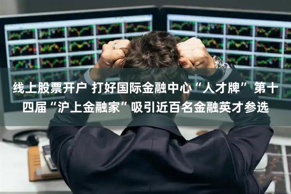 线上股票开户 打好国际金融中心“人才牌” 第十四届“沪上金融家”吸引近百名金融英才参选