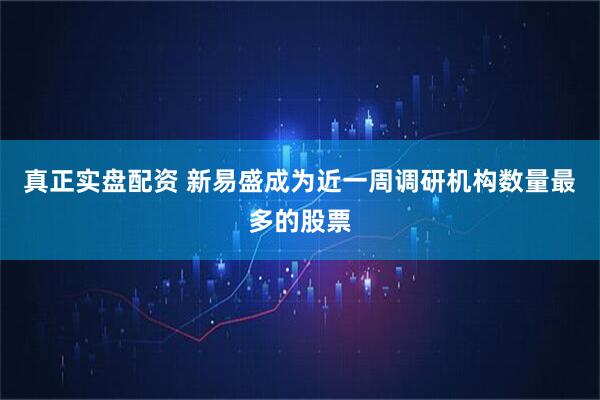 真正实盘配资 新易盛成为近一周调研机构数量最多的股票