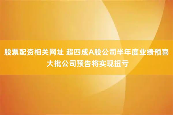 股票配资相关网址 超四成A股公司半年度业绩预喜 大批公司预告将实现扭亏