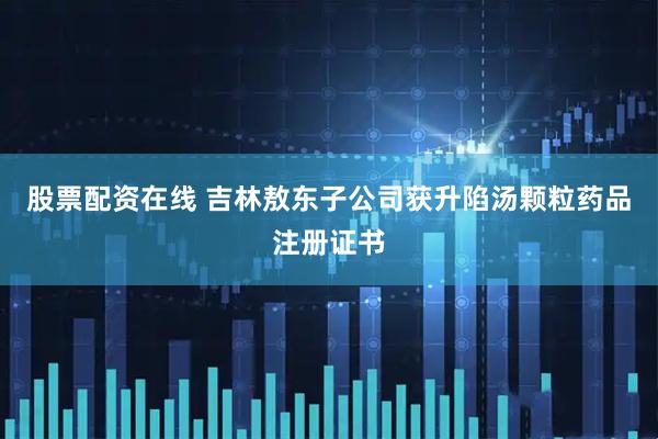 股票配资在线 吉林敖东子公司获升陷汤颗粒药品注册证书