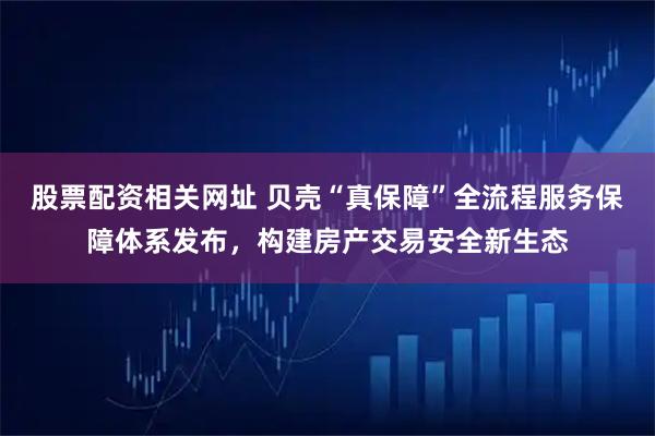 股票配资相关网址 贝壳“真保障”全流程服务保障体系发布，构建房产交易安全新生态