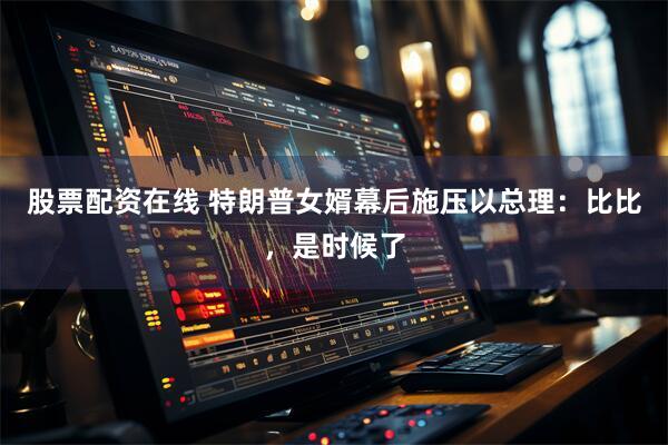 股票配资在线 特朗普女婿幕后施压以总理：比比，是时候了