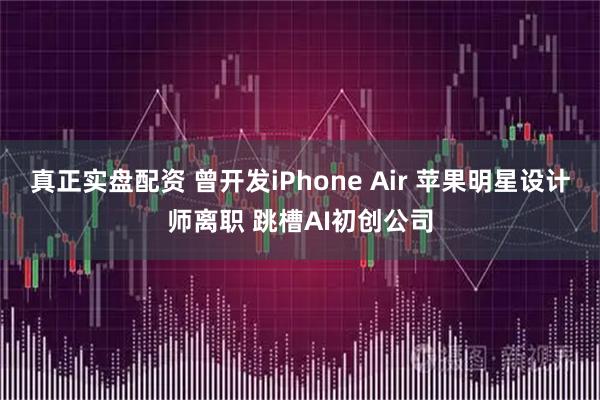 真正实盘配资 曾开发iPhone Air 苹果明星设计师离职 跳槽AI初创公司