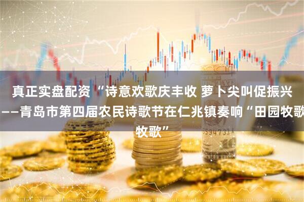 真正实盘配资 “诗意欢歌庆丰收 萝卜尖叫促振兴”——青岛市第四届农民诗歌节在仁兆镇奏响“田园牧歌”