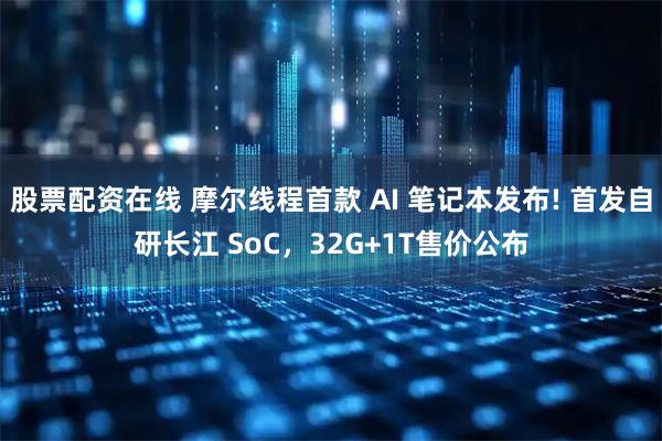 股票配资在线 摩尔线程首款 AI 笔记本发布! 首发自研长江 SoC，32G+1T售价公布