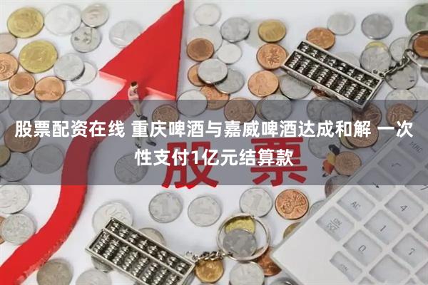 股票配资在线 重庆啤酒与嘉威啤酒达成和解 一次性支付1亿元结算款