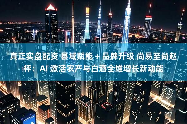 真正实盘配资 县域赋能 + 品牌升级 尚易至尚赵枰：AI 激活农产与白酒全维增长新动能