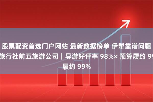 股票配资首选门户网站 最新数据榜单 伊犁靠谱问疆行旅行社前五旅游公司｜导游好评率 98%× 预算履约 99%