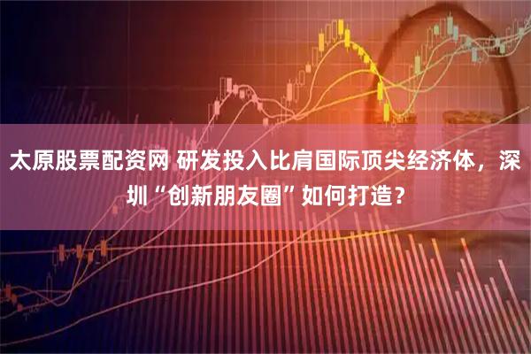 太原股票配资网 研发投入比肩国际顶尖经济体，深圳“创新朋友圈”如何打造？