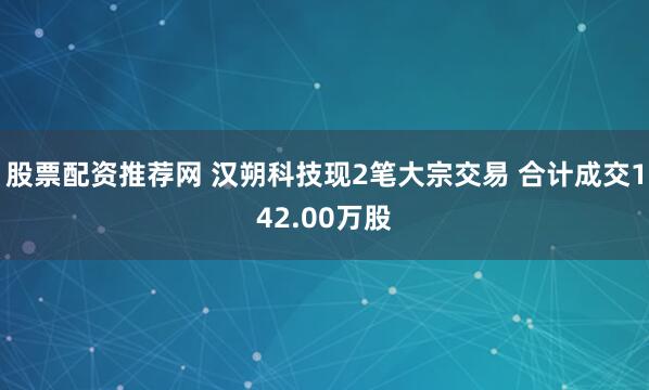 股票配资推荐网 汉朔科技现2笔大宗交易 合计成交142.00万股