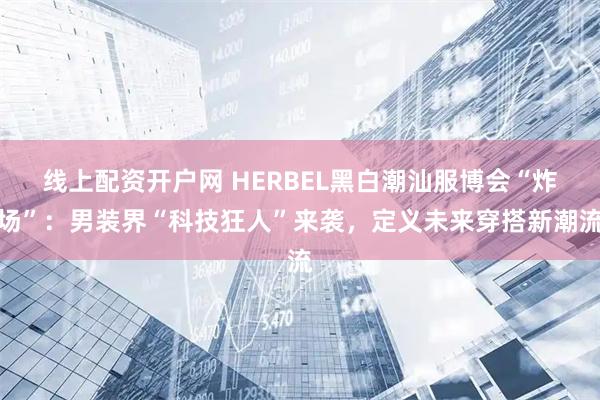 线上配资开户网 HERBEL黑白潮汕服博会“炸场”：男装界“科技狂人”来袭，定义未来穿搭新潮流